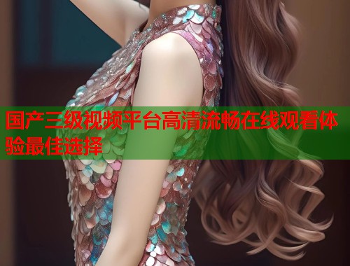 国产三级视频平台高清流畅在线观看体验最佳选择  第2张