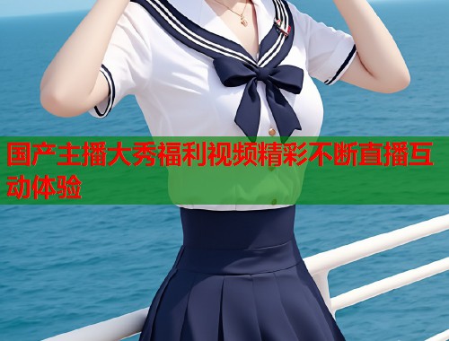 国产主播大秀福利视频精彩不断直播互动体验  第1张