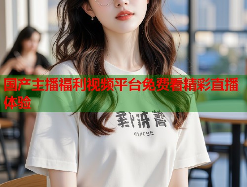 国产主播福利视频平台免费看精彩直播体验  第1张