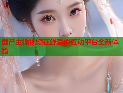 国产主播视频在线直播互动平台全新体验  第1张