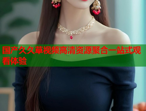 国产久久草视频高清资源聚合一站式观看体验  第1张