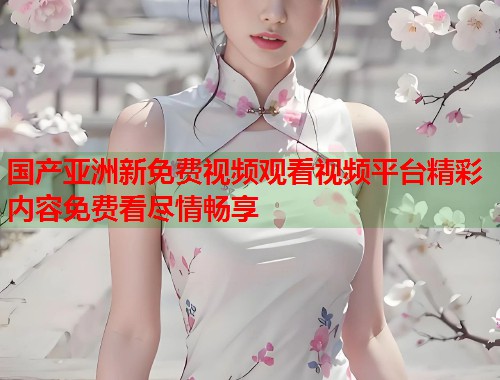 国产亚洲新免费视频观看视频平台精彩内容免费看尽情畅享  第1张