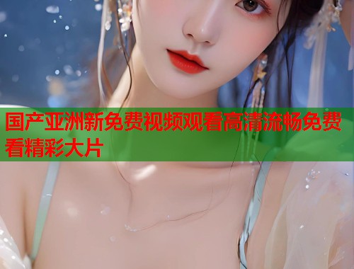 国产亚洲新免费视频观看高清流畅免费看精彩大片  第1张