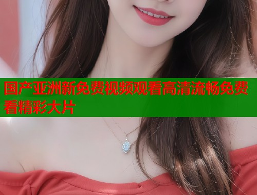 国产亚洲新免费视频观看高清流畅免费看精彩大片  第2张