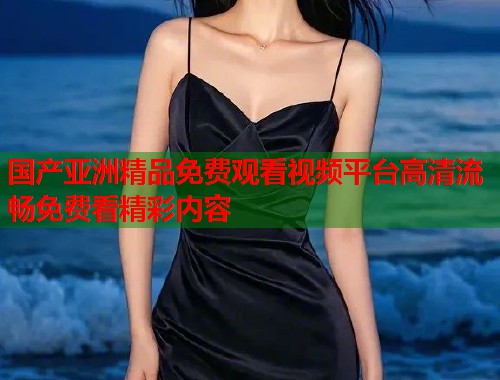 国产亚洲精品免费观看视频平台高清流畅免费看精彩内容  第1张