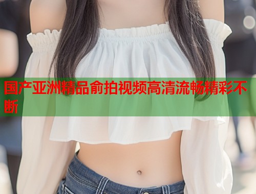 国产亚洲精品俞拍视频高清流畅精彩不断  第1张