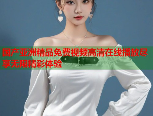 国产亚洲精品免费视频高清在线播放尽享无限精彩体验  第1张