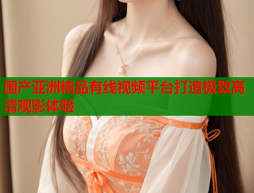 国产亚洲精品有线视频平台打造极致高清观影体验  第1张