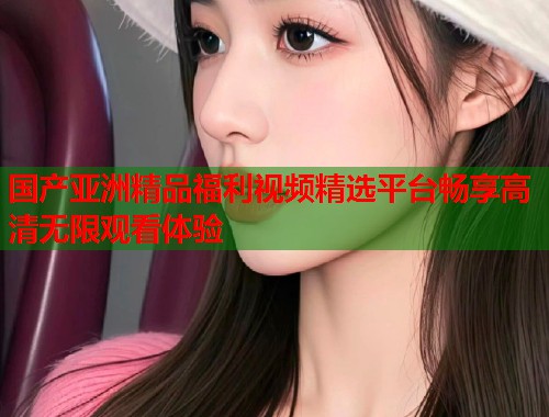 国产亚洲精品福利视频精选平台畅享高清无限观看体验  第1张