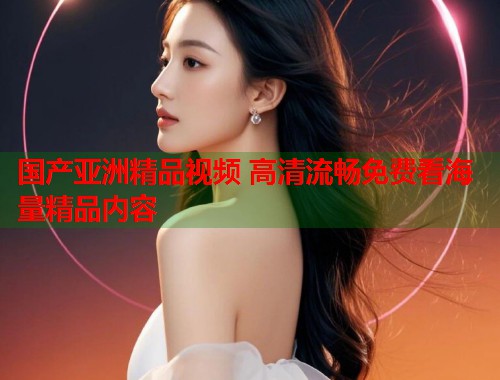 国产亚洲精品视频 高清流畅免费看海量精品内容  第1张