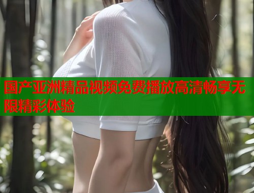国产亚洲精品视频免费播放高清畅享无限精彩体验  第1张
