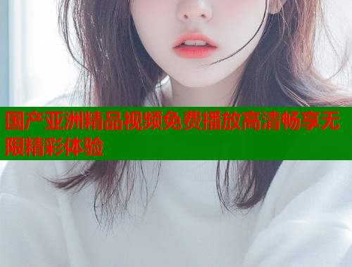国产亚洲精品视频免费播放高清畅享无限精彩体验  第2张
