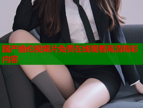 国产偷伦视频片免费在线观看高清精彩内容  第1张