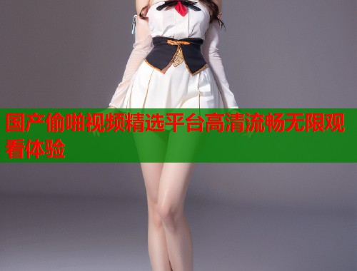 国产偷啪视频精选平台高清流畅无限观看体验  第1张