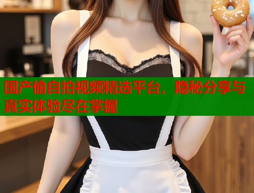 国产偷自拍视频精选平台，隐秘分享与真实体验尽在掌握  第1张