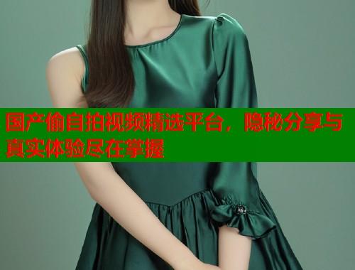 国产偷自拍视频精选平台，隐秘分享与真实体验尽在掌握  第2张