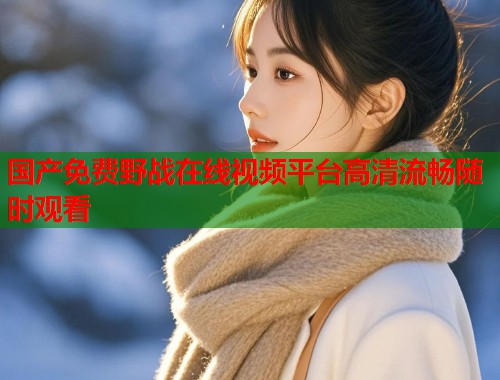 国产免费野战在线视频平台高清流畅随时观看  第1张