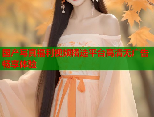 国产写真福利视频精选平台高清无广告畅享体验  第2张