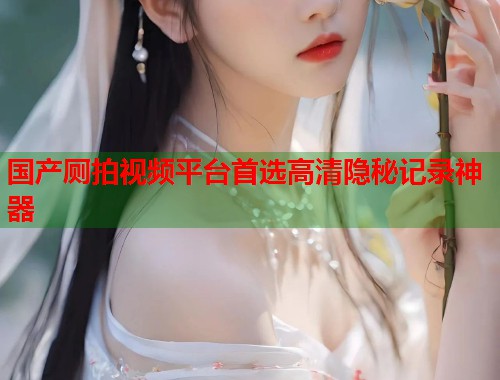 国产厕拍视频平台首选高清隐秘记录神器  第1张