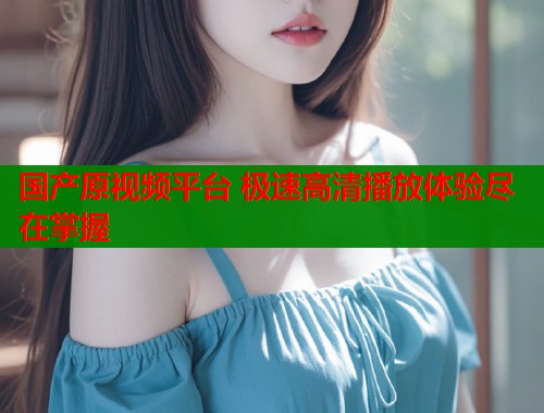 国产原视频平台 极速高清播放体验尽在掌握  第1张