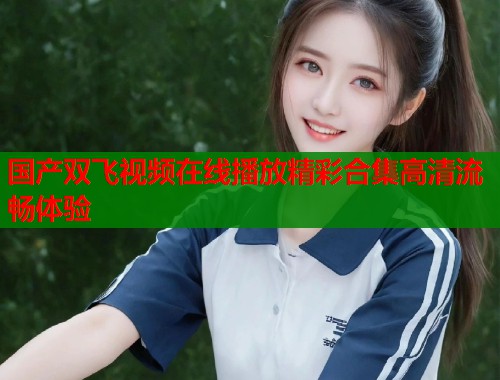 国产双飞视频在线播放精彩合集高清流畅体验  第1张