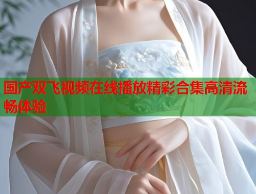 国产双飞视频在线播放精彩合集高清流畅体验  第2张