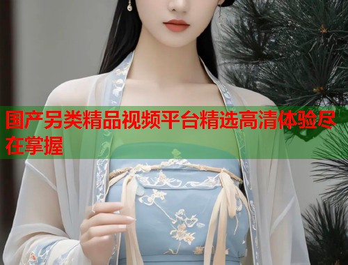 国产另类精品视频平台精选高清体验尽在掌握  第1张