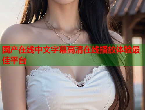 国产在线中文字幕高清在线播放体验最佳平台  第1张