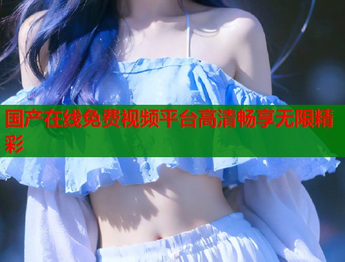 国产在线免费视频平台高清畅享无限精彩  第1张