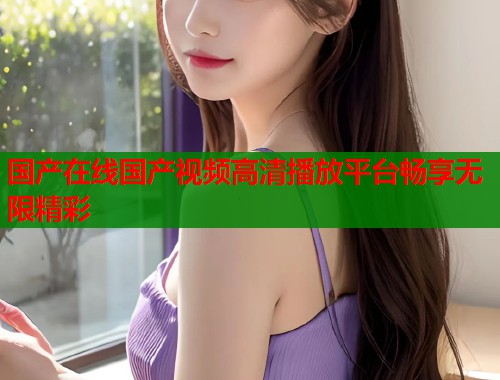 国产在线国产视频高清播放平台畅享无限精彩  第1张