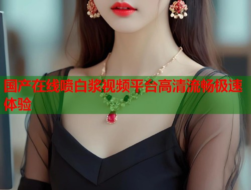 国产在线喷白浆视频平台高清流畅极速体验  第1张