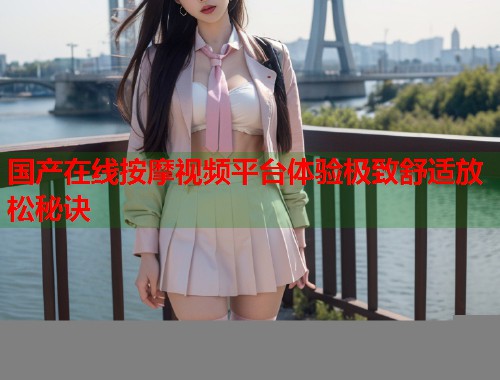 国产在线按摩视频平台体验极致舒适放松秘诀  第1张