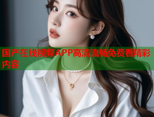 国产在线视频APP高清流畅免费看精彩内容  第1张