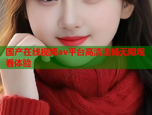 国产在线视频av平台高清流畅无限观看体验  第1张