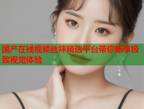 国产在线视频丝袜精选平台带你畅享极致视觉体验  第1张