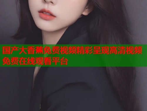 国产大香蕉免费视频精彩呈现高清视频免费在线观看平台  第1张