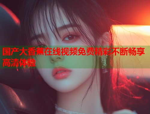 国产大香蕉在线视频免费精彩不断畅享高清体验  第1张