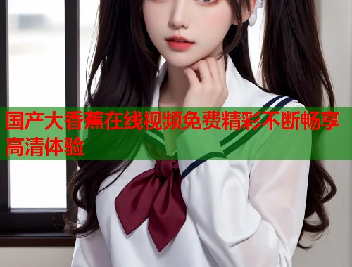国产大香蕉在线视频免费精彩不断畅享高清体验  第2张