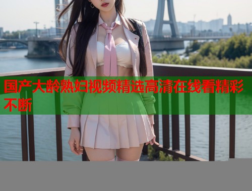 国产大龄熟妇视频精选高清在线看精彩不断  第1张