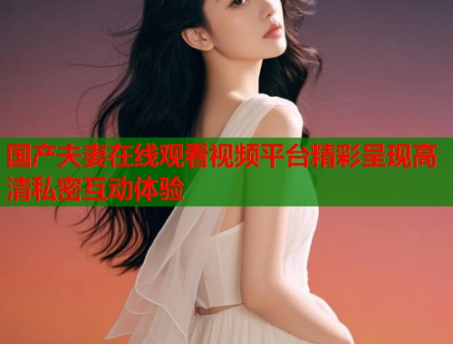 国产夫妻在线观看视频平台精彩呈现高清私密互动体验  第1张