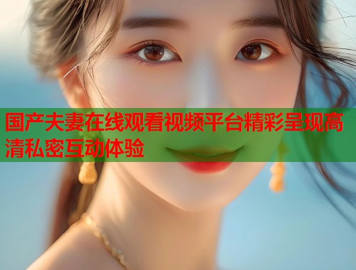 国产夫妻在线观看视频平台精彩呈现高清私密互动体验  第2张