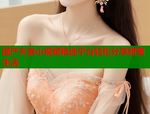 国产夫妻小视频精选平台轻松分享甜蜜生活  第1张