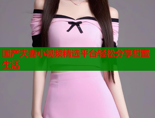 国产夫妻小视频精选平台轻松分享甜蜜生活  第2张