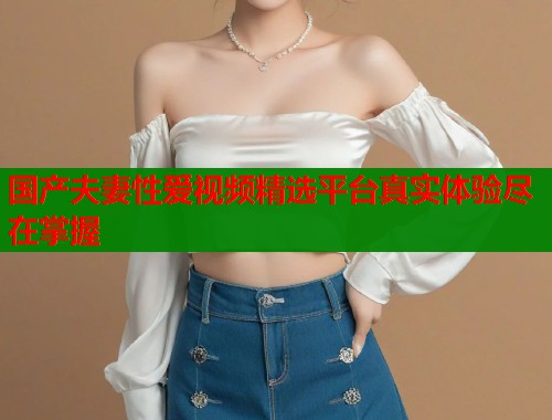 国产夫妻性爱视频精选平台真实体验尽在掌握  第1张