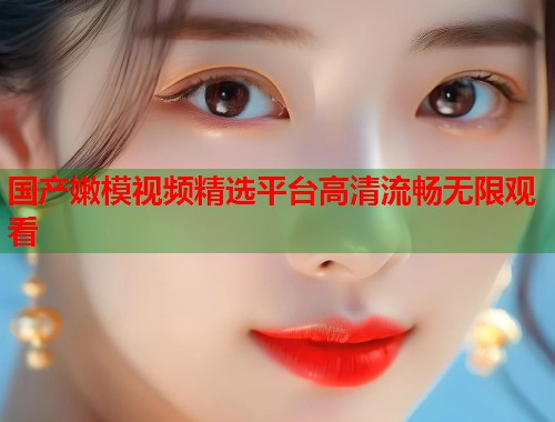 国产嫩模视频精选平台高清流畅无限观看  第2张