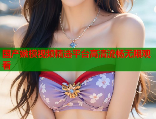 国产嫩模视频精选平台高清流畅无限观看  第1张