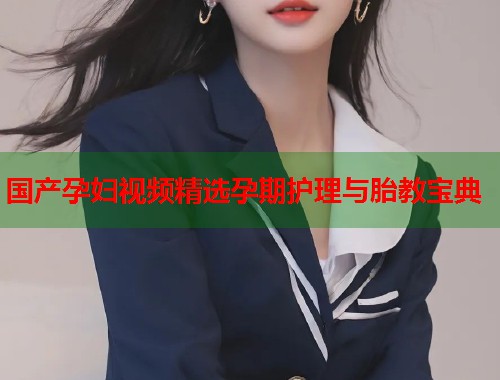 国产孕妇视频精选孕期护理与胎教宝典  第1张
