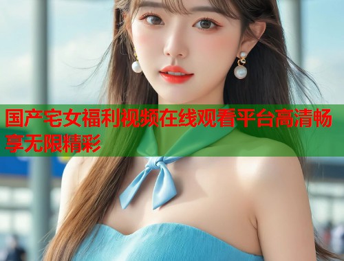 国产宅女福利视频在线观看平台高清畅享无限精彩  第2张