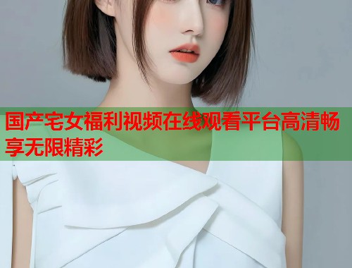 国产宅女福利视频在线观看平台高清畅享无限精彩  第1张