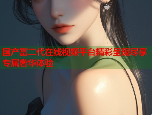 国产富二代在线视频平台精彩呈现尽享专属奢华体验  第1张